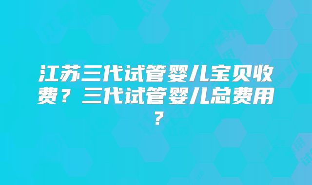 江苏三代试管婴儿宝贝收费？三代试管婴儿总费用？
