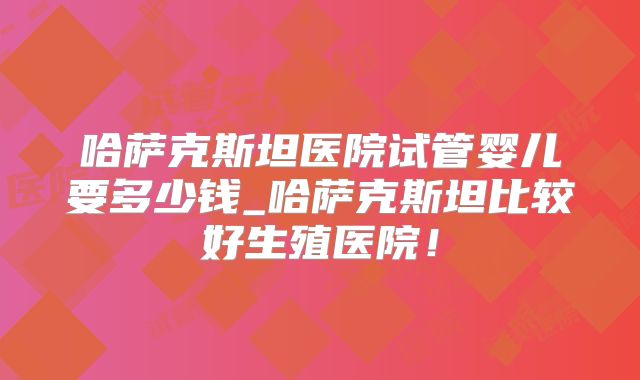 哈萨克斯坦医院试管婴儿要多少钱_哈萨克斯坦比较好生殖医院！