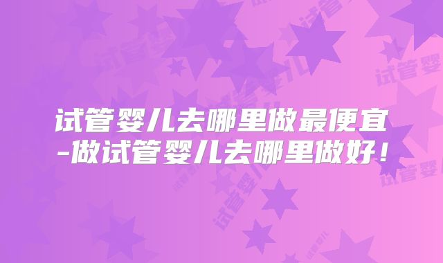 试管婴儿去哪里做最便宜-做试管婴儿去哪里做好！