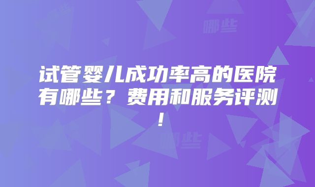 试管婴儿成功率高的医院有哪些？费用和服务评测！