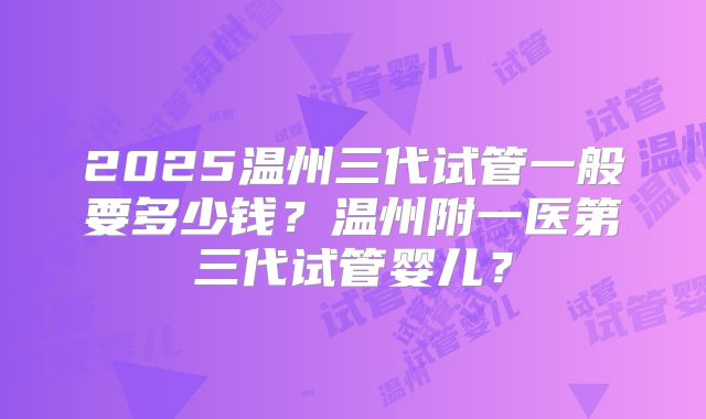 2025温州三代试管一般要多少钱？温州附一医第三代试管婴儿？