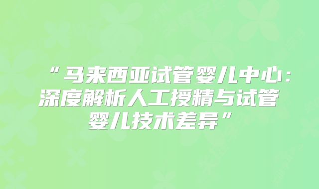 “马来西亚试管婴儿中心：深度解析人工授精与试管婴儿技术差异”