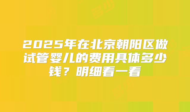 2025年在北京朝阳区做试管婴儿的费用具体多少钱?明细看一看