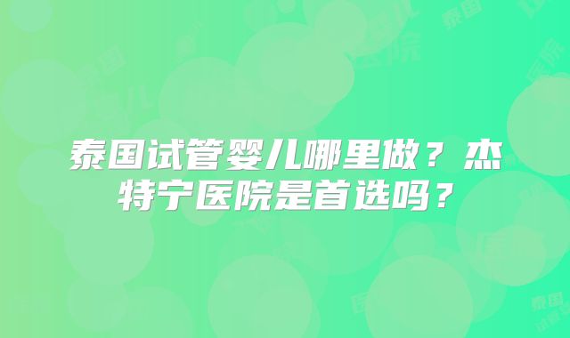 泰国试管婴儿哪里做?杰特宁医院是首选吗?