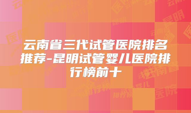 云南省三代试管医院排名推荐-昆明试管婴儿医院排行榜前十