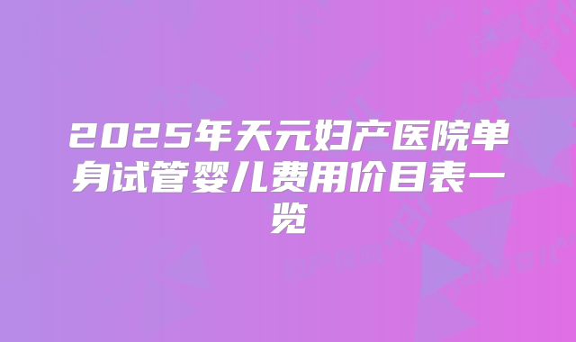 2025年天元妇产医院单身试管婴儿费用价目表一览