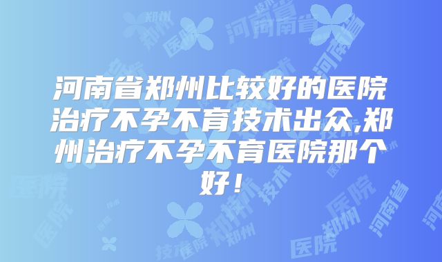 河南省郑州比较好的医院治疗不孕不育技术出众,郑州治疗不孕不育医院那个好!