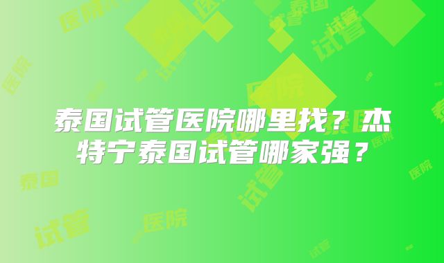 泰国试管医院哪里找？杰特宁泰国试管哪家强？