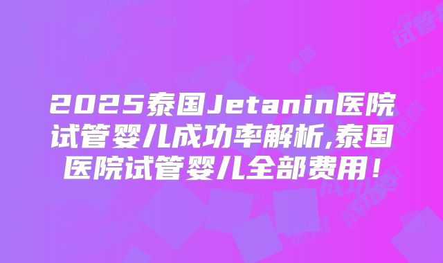 2025泰国Jetanin医院试管婴儿成功率解析,泰国医院试管婴儿全部费用！