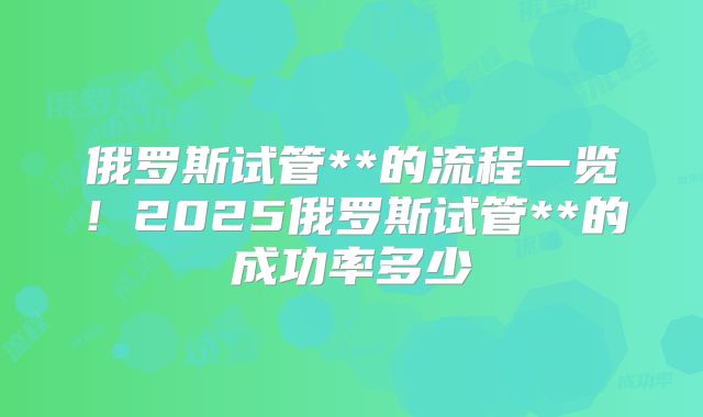 俄罗斯试管**的流程一览！2025俄罗斯试管**的成功率多少