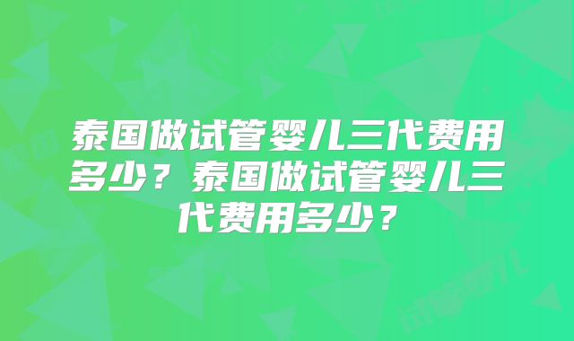 泰国做试管婴儿三代费用多少？泰国做试管婴儿三代费用多少？