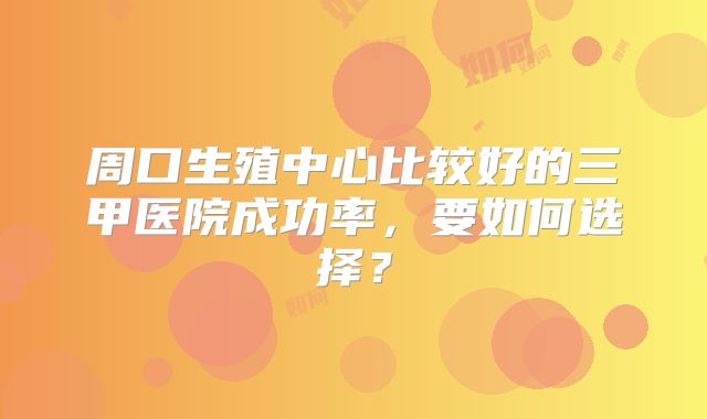 周口生殖中心比较好的三甲医院成功率，要如何选择？