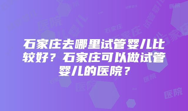 石家庄去哪里试管婴儿比较好?石家庄可以做试管婴儿的医院?