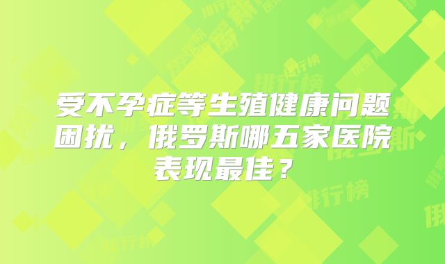 受不孕症等生殖健康问题困扰，俄罗斯哪五家医院表现最佳？