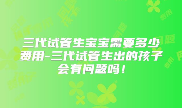 三代试管生宝宝需要多少费用-三代试管生出的孩子会有问题吗！