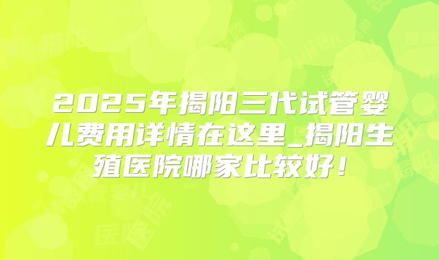 2025年揭阳三代试管婴儿费用详情在这里_揭阳生殖医院哪家比较好！