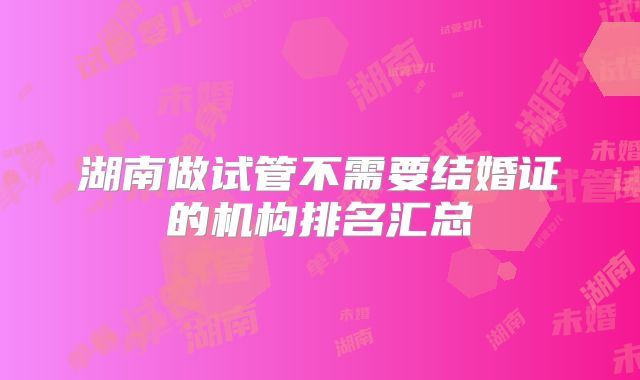 湖南做试管不需要结婚证的机构排名汇总