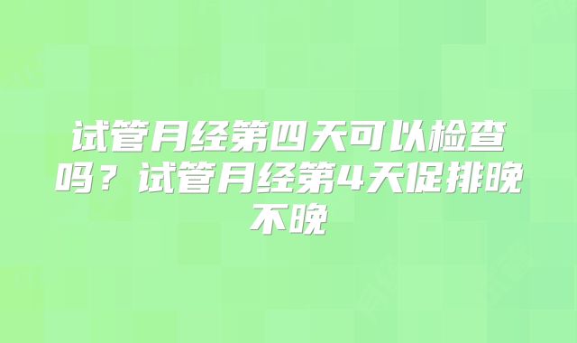 试管月经第四天可以检查吗？试管月经第4天促排晚不晚