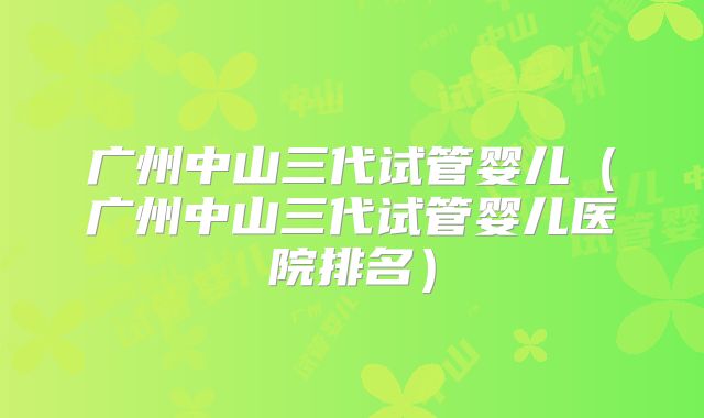 广州中山三代试管婴儿（广州中山三代试管婴儿医院排名）