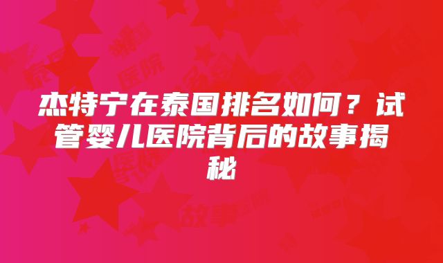 杰特宁在泰国排名如何?试管婴儿医院背后的故事揭秘