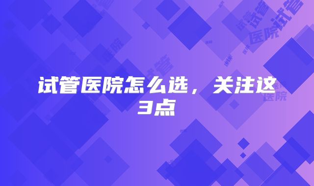 试管医院怎么选，关注这3点