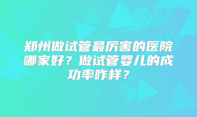 郑州做试管最厉害的医院哪家好？做试管婴儿的成功率咋样？
