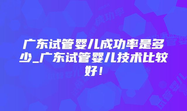 广东试管婴儿成功率是多少_广东试管婴儿技术比较好！