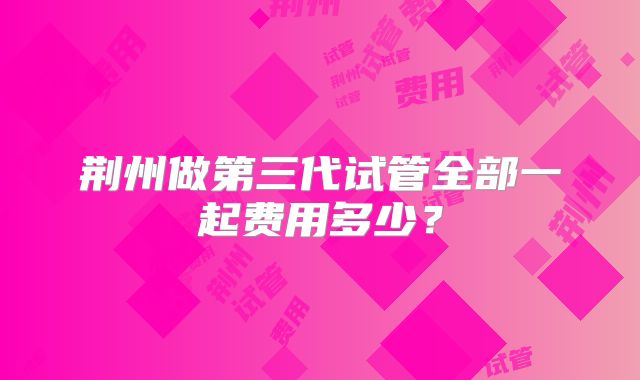 荆州做第三代试管全部一起费用多少?