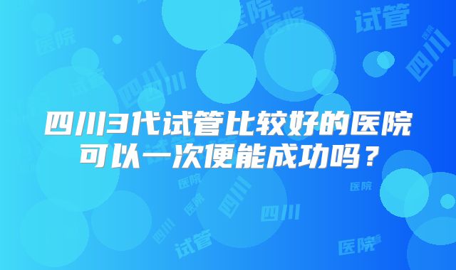 四川3代试管比较好的医院可以一次便能成功吗？