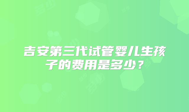 吉安第三代试管婴儿生孩子的费用是多少？