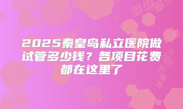 2025秦皇岛私立医院做试管多少钱？各项目花费都在这里了