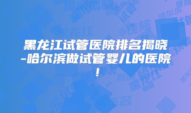 黑龙江试管医院排名揭晓-哈尔滨做试管婴儿的医院!