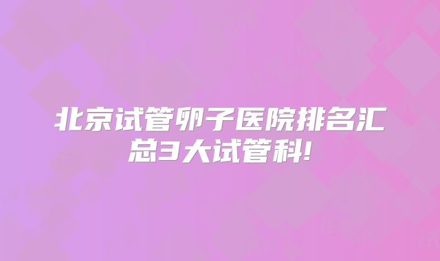 北京试管卵子医院排名汇总3大试管科!