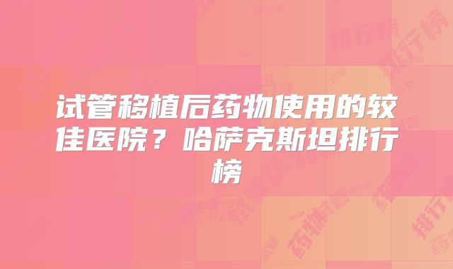试管移植后药物使用的较佳医院？哈萨克斯坦排行榜