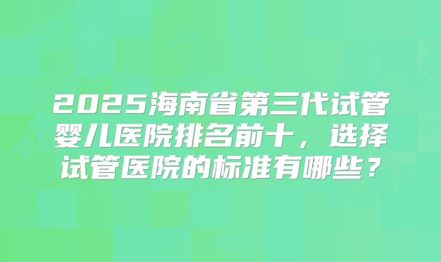 2025海南省第三代试管婴儿医院排名前十，选择试管医院的标准有哪些？