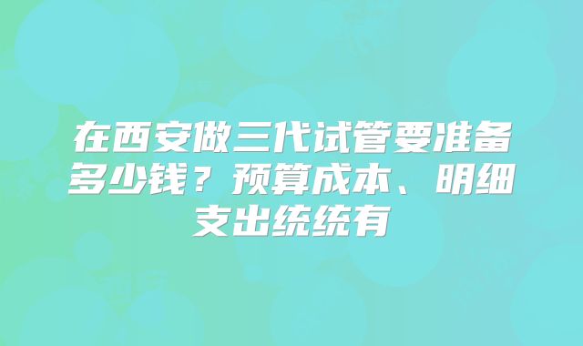 在西安做三代试管要准备多少钱？预算成本、明细支出统统有