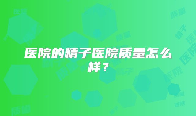 医院的精子医院质量怎么样？