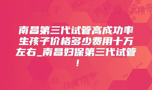 南昌第三代试管高成功率生孩子价格多少费用十万左右_南昌妇保第三代试管！