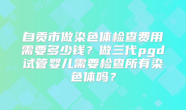 自贡市做染色体检查费用需要多少钱？做三代pgd试管婴儿需要检查所有染色体吗？