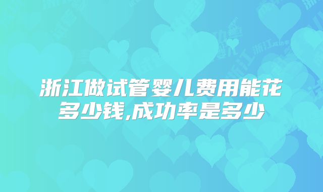 浙江做试管婴儿费用能花多少钱,成功率是多少