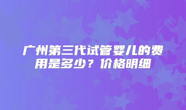 广州第三代试管婴儿的费用是多少？价格明细