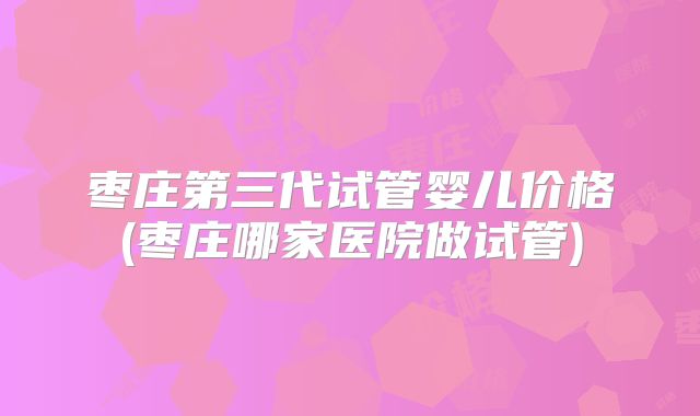 枣庄第三代试管婴儿价格(枣庄哪家医院做试管)