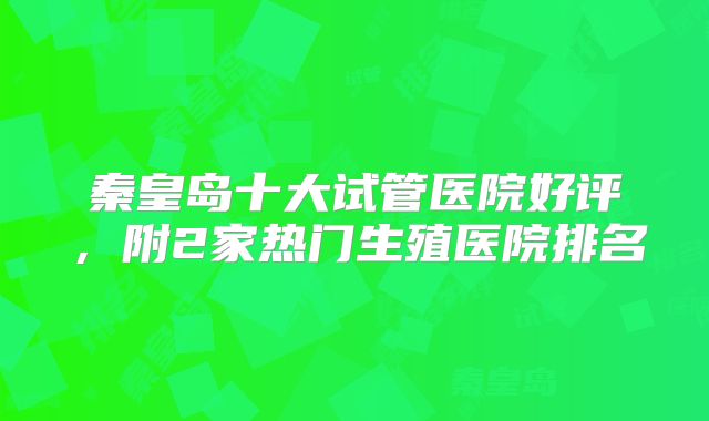 秦皇岛十大试管医院好评，附2家热门生殖医院排名