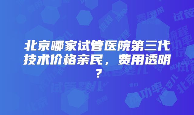 北京哪家试管医院第三代技术价格亲民,费用透明?