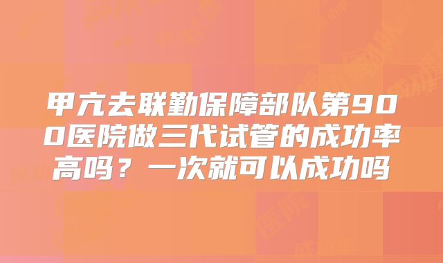 甲亢去联勤保障部队第900医院做三代试管的成功率高吗？一次就可以成功吗