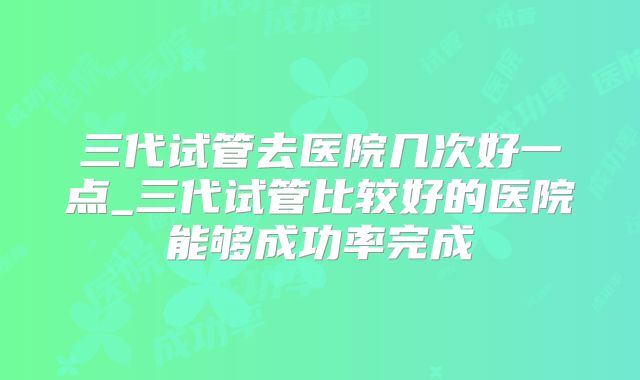 三代试管去医院几次好一点_三代试管比较好的医院能够成功率完成