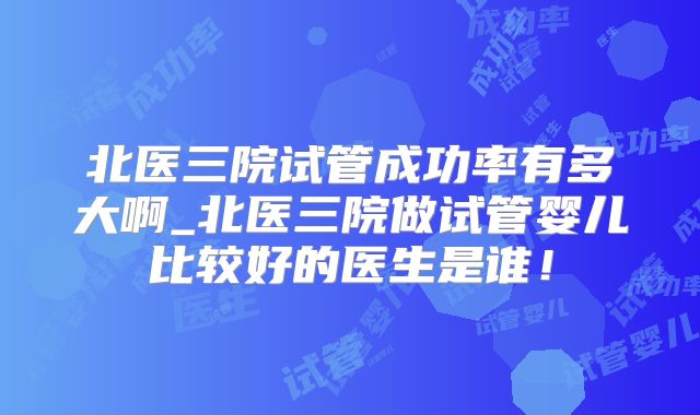 北医三院试管成功率有多大啊_北医三院做试管婴儿比较好的医生是谁！
