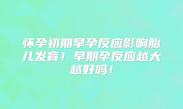 怀孕初期早孕反应影响胎儿发育！早期孕反应越大越好吗！
