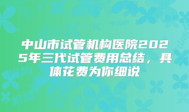 中山市试管机构医院2025年三代试管费用总结，具体花费为你细说
