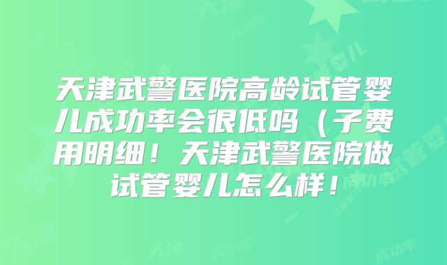 天津武警医院高龄试管婴儿成功率会很低吗(子费用明细!天津武警医院做试管婴儿怎么样!